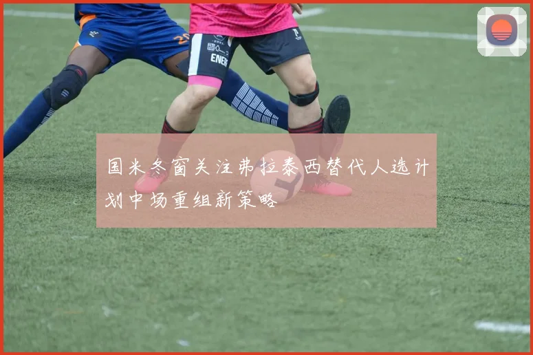 国米冬窗关注弗拉泰西替代人选计划中场重组新策略