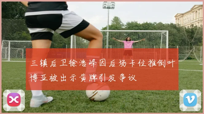 三镇后卫徐浩峰因后场卡位推倒叶博亚被出示黄牌引发争议