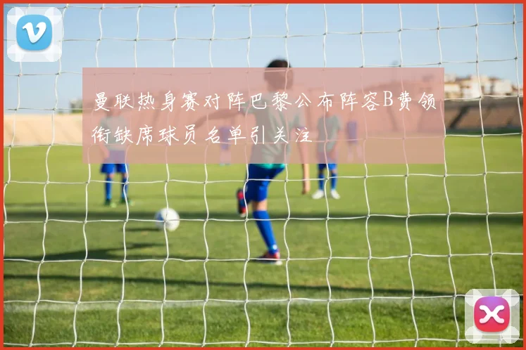 曼联热身赛对阵巴黎公布阵容B费领衔缺席球员名单引关注