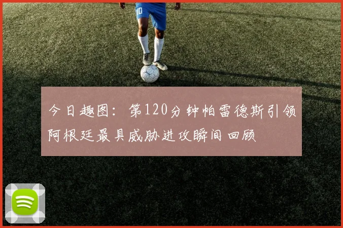 今日趣图：第120分钟帕雷德斯引领阿根廷最具威胁进攻瞬间回顾