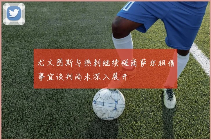 尤文图斯与热刺继续磋商萨尔租借事宜谈判尚未深入展开